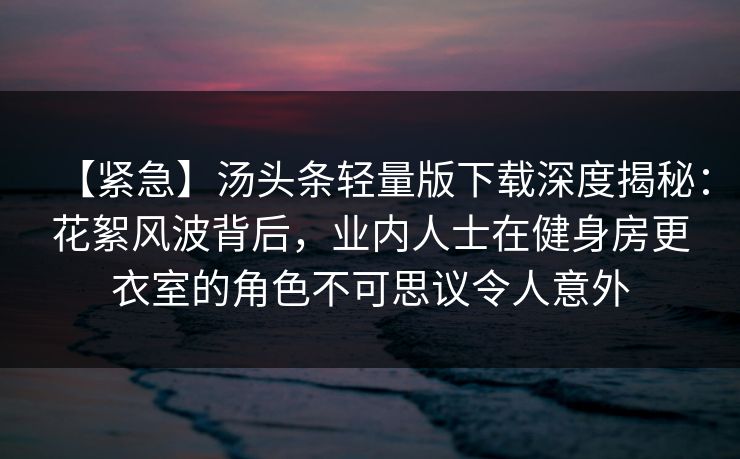 【紧急】汤头条轻量版下载深度揭秘:花絮风波背后,业内人士在健身房更衣室的角色不可思议令人意外 【紧急】汤头条轻量版下载深度揭秘:花絮风波背后,业内人士在健身房更衣室的角色不可思议令人意外