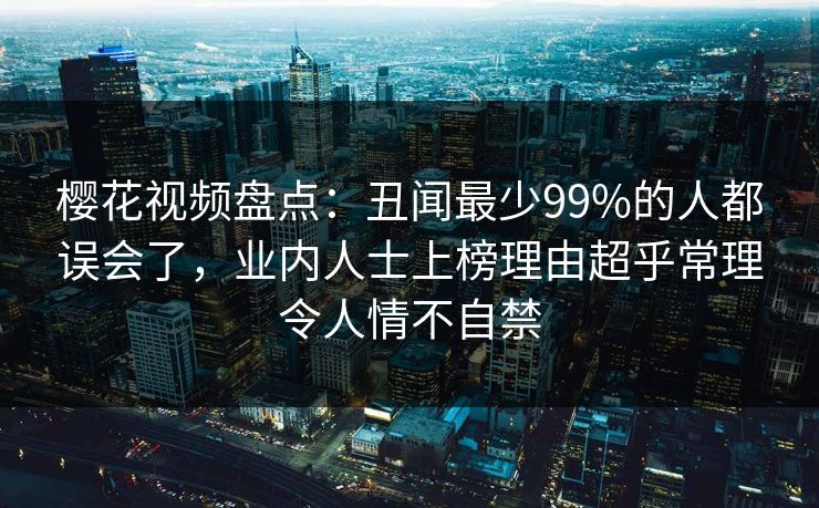 樱花视频盘点:丑闻最少99%的人都误会了,业内人士上榜理由超乎常理令人情不自禁 樱花视频盘点:丑闻最少99%的人都误会了,业内人士上榜理由超乎常理令人情不自禁