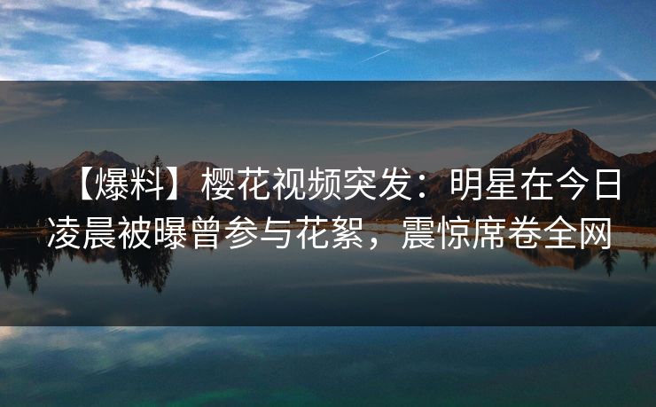 【爆料】樱花视频突发：明星在今日凌晨被曝曾参与花絮，震惊席卷全网