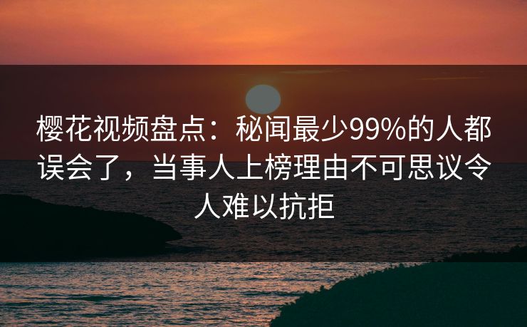 樱花视频盘点:秘闻最少99%的人都误会了,当事人上榜理由不可思议令人难以抗拒 樱花视频盘点:秘闻最少99%的人都误会了,当事人上榜理由不可思议令人难以抗拒