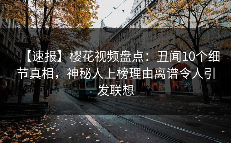 【速报】樱花视频盘点:丑闻10个细节真相,神秘人上榜理由离谱令人引发联想 【速报】樱花视频盘点:丑闻10个细节真相,神秘人上榜理由离谱令人引发联想
