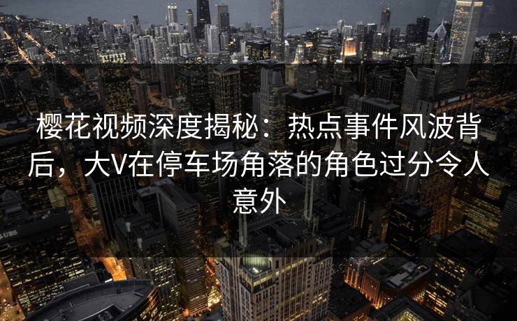 樱花视频深度揭秘:热点事件风波背后,大V在停车场角落的角色过分令人意外 樱花视频深度揭秘:热点事件风波背后,大V在停车场角落的角色过分令人意外