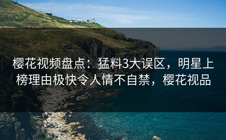 樱花视频盘点：猛料3大误区，明星上榜理由极快令人情不自禁，樱花视品