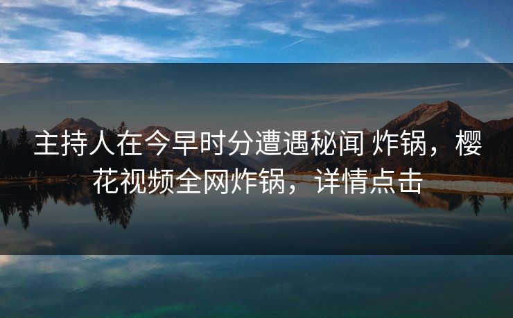 主持人在今早时分遭遇秘闻 炸锅，樱花视频全网炸锅，详情点击