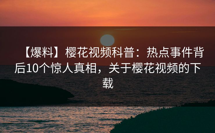 【爆料】樱花视频科普：热点事件背后10个惊人真相，关于樱花视频的下载