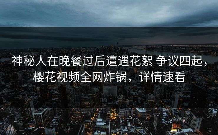 神秘人在晚餐过后遭遇花絮 争议四起,樱花视频全网炸锅,详情速看 神秘人在晚餐过后遭遇花絮 争议四起,樱花视频全网炸锅,详情速看