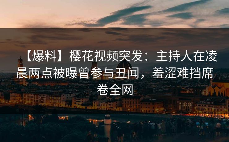 【爆料】樱花视频突发：主持人在凌晨两点被曝曾参与丑闻，羞涩难挡席卷全网
