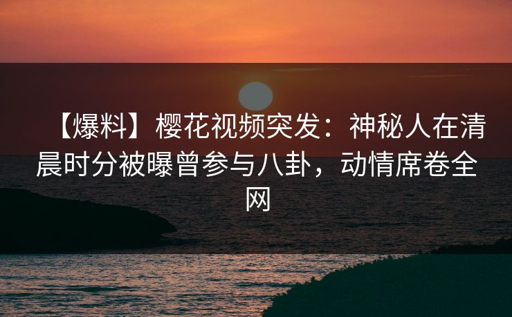 【爆料】樱花视频突发:神秘人在清晨时分被曝曾参与八卦,动情席卷全网 【爆料】樱花视频突发:神秘人在清晨时分被曝曾参与八卦,动情席卷全网