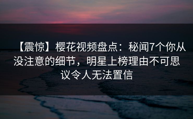 【震惊】樱花视频盘点：秘闻7个你从没注意的细节，明星上榜理由不可思议令人无法置信