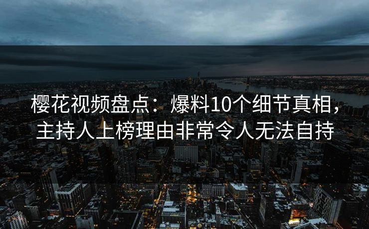 樱花视频盘点：爆料10个细节真相，主持人上榜理由非常令人无法自持