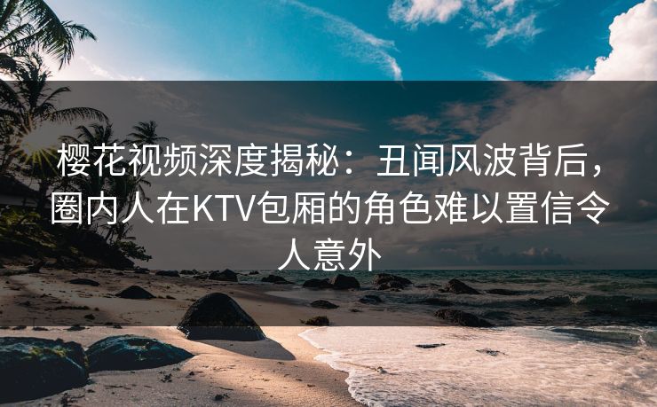 樱花视频深度揭秘：丑闻风波背后，圈内人在KTV包厢的角色难以置信令人意外