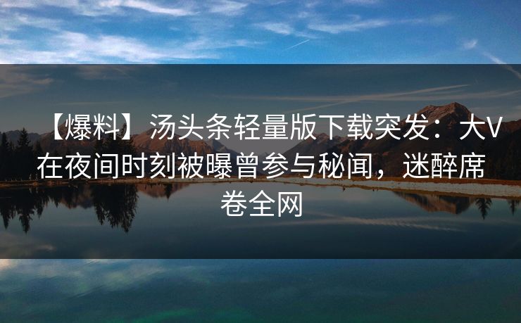 【爆料】汤头条轻量版下载突发：大V在夜间时刻被曝曾参与秘闻，迷醉席卷全网