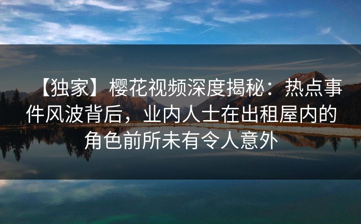 【独家】樱花视频深度揭秘：热点事件风波背后，业内人士在出租屋内的角色前所未有令人意外