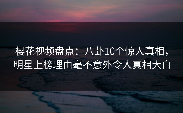 樱花视频盘点：八卦10个惊人真相，明星上榜理由毫不意外令人真相大白