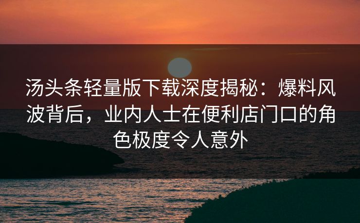 汤头条轻量版下载深度揭秘：爆料风波背后，业内人士在便利店门口的角色极度令人意外