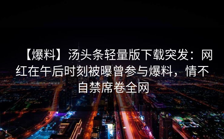 【爆料】汤头条轻量版下载突发：网红在午后时刻被曝曾参与爆料，情不自禁席卷全网