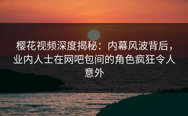 樱花视频深度揭秘：内幕风波背后，业内人士在网吧包间的角色疯狂令人意外