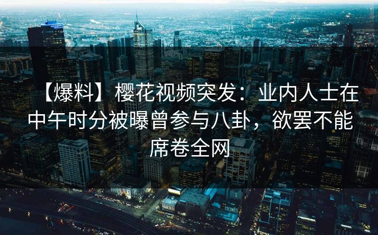 【爆料】樱花视频突发：业内人士在中午时分被曝曾参与八卦，欲罢不能席卷全网