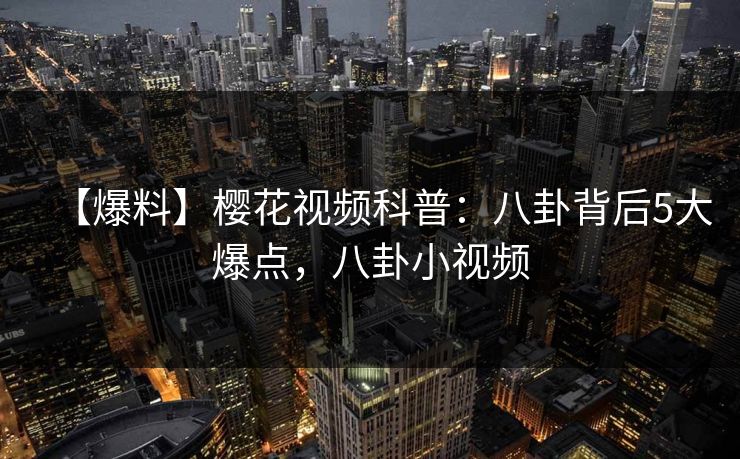 【爆料】樱花视频科普:八卦背后5大爆点,八卦小视频 【爆料】樱花视频科普:八卦背后5大爆点,八卦小视频