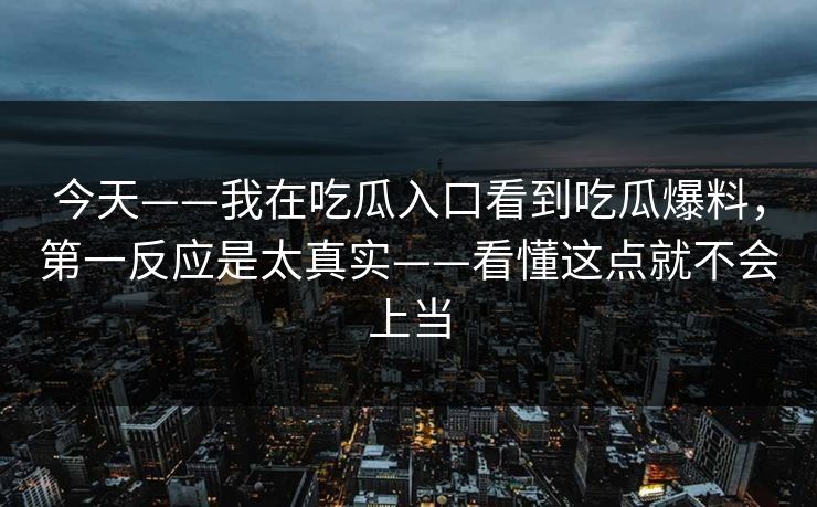 今天——我在吃瓜入口看到吃瓜爆料，第一反应是太真实——看懂这点就不会上当