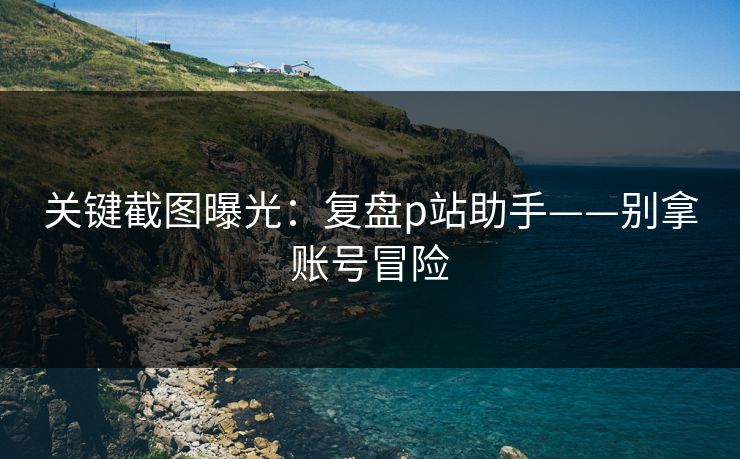 关键截图曝光:复盘p站助手——别拿账号冒险 关键截图曝光:复盘p站助手——别拿账号冒险