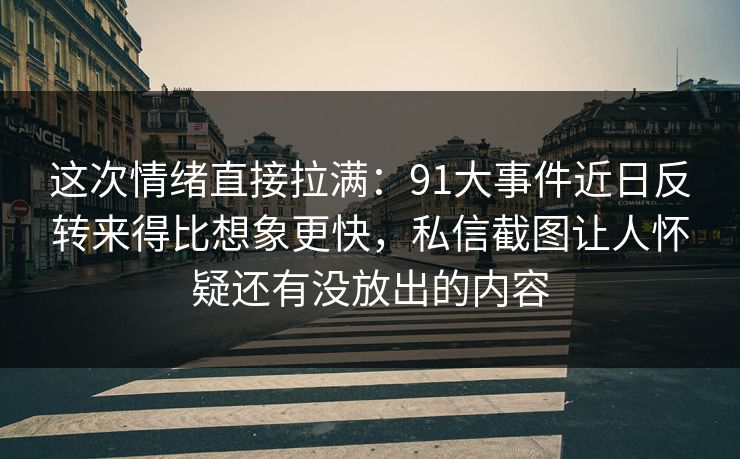这次情绪直接拉满：91大事件近日反转来得比想象更快，私信截图让人怀疑还有没放出的内容