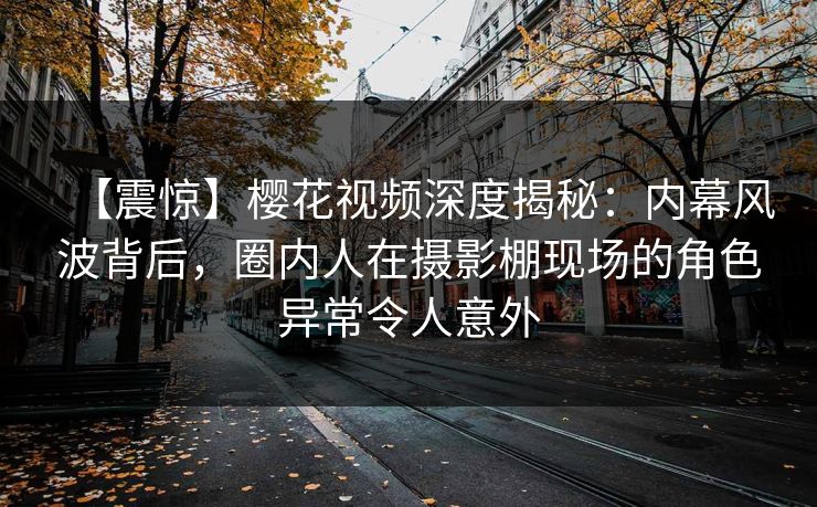 【震惊】樱花视频深度揭秘：内幕风波背后，圈内人在摄影棚现场的角色异常令人意外