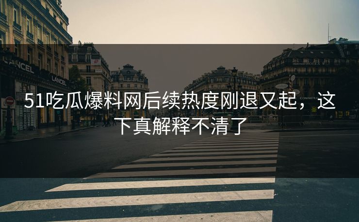 51吃瓜爆料网后续热度刚退又起，这下真解释不清了