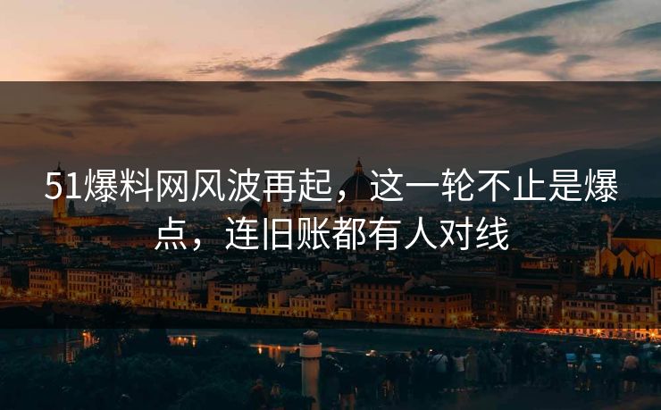 51爆料网风波再起，这一轮不止是爆点，连旧账都有人对线